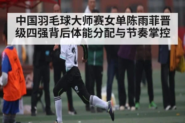 中国羽毛球大师赛女单陈雨菲晋级四强背后体能分配与节奏掌控 | c7c7.app